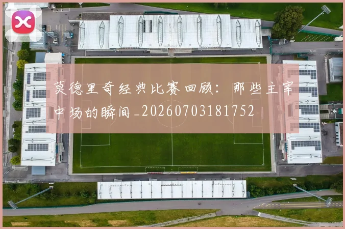 莫德里奇经典比赛回顾:那些主宰中场的瞬间_20260703181752