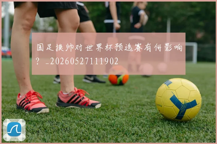 国足换帅对世界杯预选赛有何影响?_20260527111902