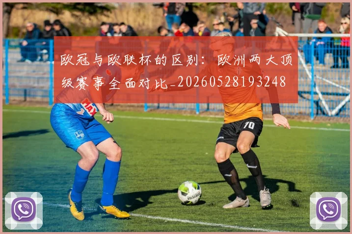 欧冠与欧联杯的区别:欧洲两大顶级赛事全面对比_20260528193248