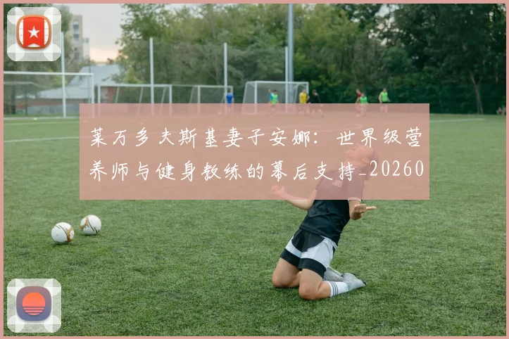 莱万多夫斯基妻子安娜:世界级营养师与健身教练的幕后支持_20260605171406_20260703181802